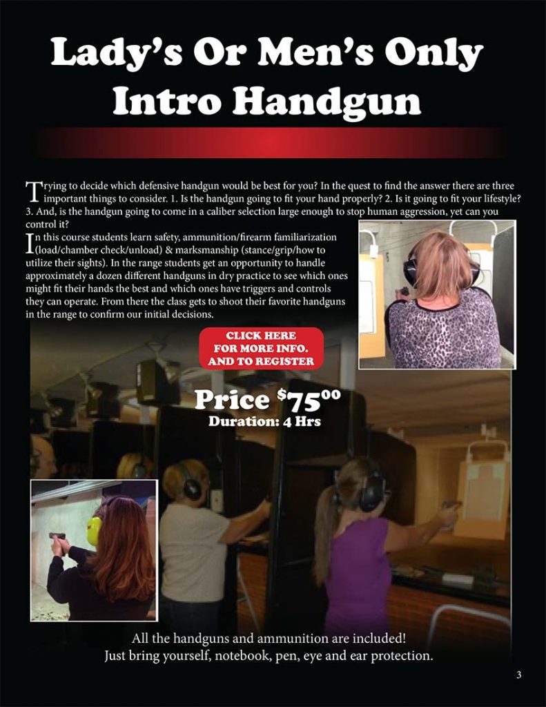 Trying to decide which defensive handgun would be best for you? In the quest to find the answer there are three important things to consider. 1. Is the handgun going to fit your hand properly? 2. Is it going to fit your lifestyle? 3. And, is the handgun going to come in a caliber selection large enough to stop human aggression, yet can you control it? In this course students learn safety, ammunition/firearm familiarization (load/chamber check/unload) & marksmanship (stance/grip/how to utilize their sights). In the range students get an opportunity to handle approximately a dozen different handguns in dry practice to see which ones might fit their hands the best and which ones have triggers and controls they can operate. From there the class gets to shoot their favorite handguns in the range to confirm our initial decisions.