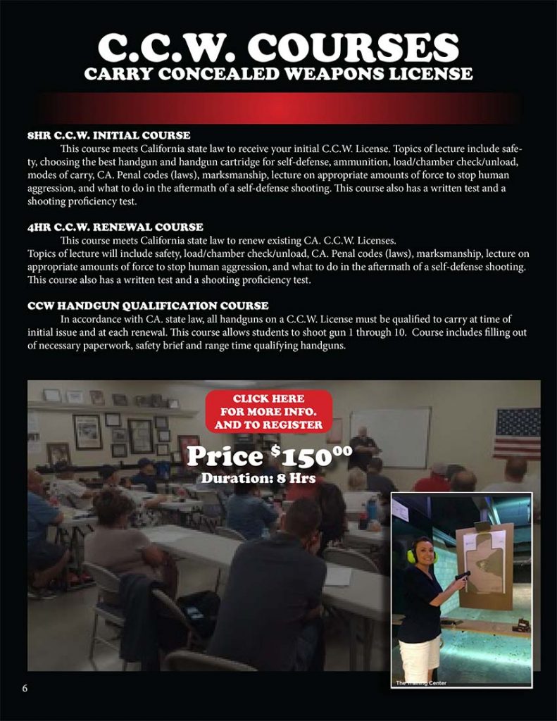 8HR C.C.W. INITIAL COURSE: This course meets California state law to receive your initial C.C.W. License. Topics of lecture include safety, choosing the best handgun and handgun cartridge for self-defense, ammunition, load/chamber check/unload, modes of carry, CA. Penal codes (laws), marksmanship, lecture on appropriate amounts of force to stop human aggression, and what to do in the aftermath of a self-defense shooting. This course also has a written test and a shooting proficiency test. 4HR C.C.W. RENEWAL COURSE: This course meets California state law to renew existing CA. C.C.W. Licenses. Topics of lecture will include safety, load/chamber check/unload, CA. Penal codes (laws), marksmanship, lecture on appropriate amounts of force to stop human aggression, and what to do in the aftermath of a self-defense shooting. This course also has a written test and a shooting proficiency test. CCW HANDGUN QUALIFICATION COURSE: In accordance with CA. state law, all handguns on a C.C.W. License must be qualified to carry at time of initial issue and at each renewal. This course allows students to shoot gun 1 through 10. Course includes filling out of necessary paperwork, safety brief and range time qualifying handguns.